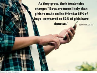 Designed by Jcomp ­ Freepik.com
As they grow, their tendencies
change: “Boys are more likely than
girls to make online friends: 61% of
boys compared to 52% of girls have
done so.” (Lenhart, 2015)
 