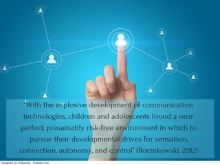 “With the explosive development of communication
technologies, children and adolescents found a near
perfect, presumably risk-free environment in which to
pursue their developmental drives for sensation,
connection, autonomy, and control” (Borzekowski, 2012)
Designed by Onlyyouqj ­ Freepik.com
 