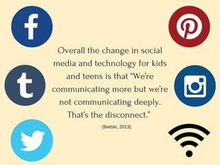 Overall the change in social
media and technology for kids
and teens is that “We’re
communicating more but we’re
not communicating deeply.
That’s the disconnect.” 
(Bielski, 2013)
 