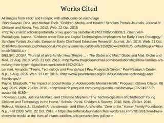 All images from Flickr and Freepik, with attributions on each page
 Borzekowski, Dina, and Michael Rich. "Children, Media, and Health." Scholars Portals Journals. Journal of
Children and Media, Feb. 2012. Web. 22 Oct. 2016
<http://journals2.scholarsportal.info.proxy.queensu.ca/details/17482798/v06i0001/1_cmah.xml> 
Palaiologou, Ioanna. "Children under Five and Digital Technologies: Implications for Early Years Pedagogy."
Scholars Portals Journals. European Early Childhood Education Research Journal, Jan. 2016. Web. 21 Oct.
2016<http://journals1.scholarsportal.info.proxy.queensu.ca/details/1350293x/v24i0001/5_cufadtifeyp.xml&su
b=all#BIB0014 >
BIELSKI, ZOSIA. "Portrait of an E­family: How They're ... ­ The Globe and Mail." Globe and Mail. Globe and
Mail, 22 Aug. 2013. Web. 21 Oct. 2016. <http://www.theglobeandmail.com/life/relationships/how­families­are­
making­their­hyper­digital­lives­work/article13924931/>
Lenhart, Amanda. "Teens, Technology and Friendships | Pew Research Center." Pew Research Center.
N.p., 6 Aug. 2015. Web. 23 Oct. 2016. <http://www.pewinternet.org/2015/08/06/teens­technology­and­
friendships/>
Payne, Elizabeth. "The Impact of Social Media on Adolescents' Mental Health." Proquest. Ottawa Citizen, 08
Aug. 2015. Web. 20 Oct. 2016.  <http://search.proquest.com.proxy.queensu.ca/docview/1702249271?
accountid=6180>
 Plowman, Lydia, Joanna McPake, and Christine Stephen. "The Technologisation of Childhood? Young
Children and Technology in the Home." Scholar Portal. Children & Society, 2010. Web. 20 Oct. 2016.
Rideout, Victoria J., Elizabeth A. Vandewater, and Ellen A. Wartella. "Zero to Six." Kaiser Family Foundation.
N.p., Fall 2003. Web. 22 Oct. 2016. < https://kaiserfamilyfoundation.files.wordpress.com/2013/01/zero­to­six­
electronic­media­in­the­lives­of­infants­toddlers­and­preschoolers­pdf.pdf >
Works Cited
 