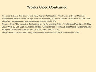 Rosenagrd, Dana, Tim Brown, and Mary Tucker­McClaughlin. "The Impact of Social Media on
Adolescents' Mental Health." Sage Journals. University of Central Florida, 2016. Web. 23 Oct. 2016.
<http://enx.sagepub.com.proxy.queensu.ca/content/8/2/120>
Rowan, Chris. "The Impact of Technology on the Developing Child ..." Huffington Post. N.p., 29 May
2013. Web. 22 Oct. 2016. Sumanthi, Reddy. "Mental Illness, Teens & Social Media ­ Slideshare.net."
ProQuest. Wall Street Journal, 13 Oct. 2014. Web. 20 Oct. 2016.
<http://search.proquest.com.proxy.queensu.ca/docview/1610794735?accountid=6180>
Works Cited Continued
 