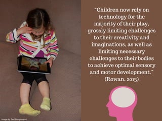 “Children now rely on
technology for the
majority of their play,
grossly limiting challenges
to their creativity and
imaginations, as well as
limiting necessary
challenges to their bodies
to achieve optimal sensory
and motor development.”
(Rowan, 2013)
Image by Ted Bongiovanni
 
