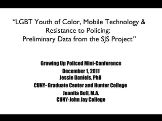 “LGBT Youth of Color, Mobile Technology &
           Resistance to Policing:
   Preliminary Data from the SJS Project”


        Growing Up Policed Mini-Conference
                 December 1, 2011
                Jessie Daniels, PhD
      CUNY- Graduate Center and Hunter College
                  Juanita Bell, M.A.
               CUNY-John Jay College
 
