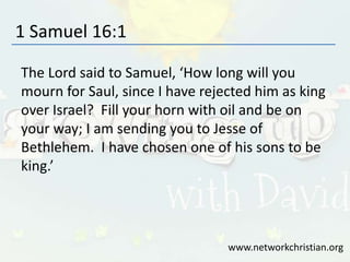 1 Samuel 16:1
The Lord said to Samuel, ‘How long will you
mourn for Saul, since I have rejected him as king
over Israel? Fill your horn with oil and be on
your way; I am sending you to Jesse of
Bethlehem. I have chosen one of his sons to be
king.’
www.networkchristian.org
 
