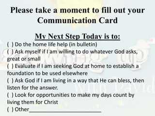 Please take a moment to fill out your
Communication Card
My Next Step Today is to:
( ) Do the home life help (in bulletin)
( ) Ask myself if I am willing to do whatever God asks,
great or small
( ) Evaluate if I am seeking God at home to establish a
foundation to be used elsewhere
( ) Ask God if I am living in a way that He can bless, then
listen for the answer.
( ) Look for opportunities to make my days count by
living them for Christ
( ) Other________________________
 