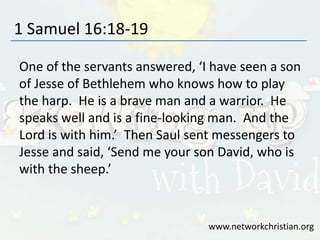 1 Samuel 16:18-19
One of the servants answered, ‘I have seen a son
of Jesse of Bethlehem who knows how to play
the harp. He is a brave man and a warrior. He
speaks well and is a fine-looking man. And the
Lord is with him.’ Then Saul sent messengers to
Jesse and said, ‘Send me your son David, who is
with the sheep.’
www.networkchristian.org
 