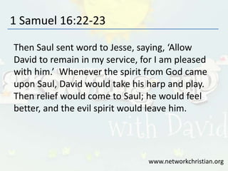 1 Samuel 16:22-23
Then Saul sent word to Jesse, saying, ‘Allow
David to remain in my service, for I am pleased
with him.’ Whenever the spirit from God came
upon Saul, David would take his harp and play.
Then relief would come to Saul; he would feel
better, and the evil spirit would leave him.
www.networkchristian.org
 