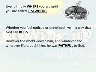 Live faithfully WHERE you are until
you are called ELSEWHERE.
Whether you feel noticed or unnoticed live in a way that
God can BLESS
However the world viewed him, and whatever and
wherever life brought him, he was FAITHFUL to God.
 