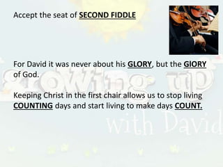 Accept the seat of SECOND FIDDLE
For David it was never about his GLORY, but the GlORY
of God.
Keeping Christ in the first chair allows us to stop living
COUNTING days and start living to make days COUNT.
 