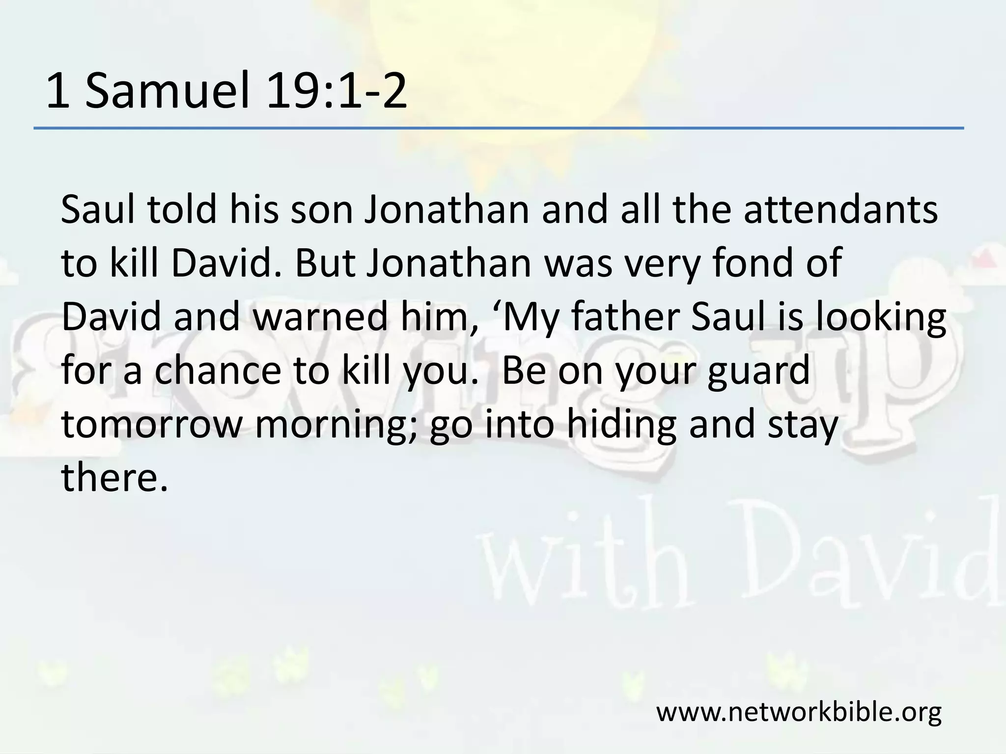 1 Samuel 19:1-2
Saul told his son Jonathan and all the attendants
to kill David. But Jonathan was very fond of
David and warned him, ‘My father Saul is looking
for a chance to kill you. Be on your guard
tomorrow morning; go into hiding and stay
there.
www.networkbible.org