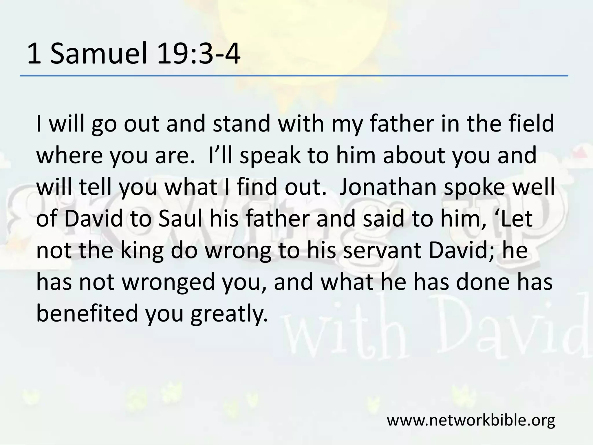 1 Samuel 19:3-4
I will go out and stand with my father in the field
where you are. I’ll speak to him about you and
will tell you what I find out. Jonathan spoke well
of David to Saul his father and said to him, ‘Let
not the king do wrong to his servant David; he
has not wronged you, and what he has done has
benefited you greatly.
www.networkbible.org