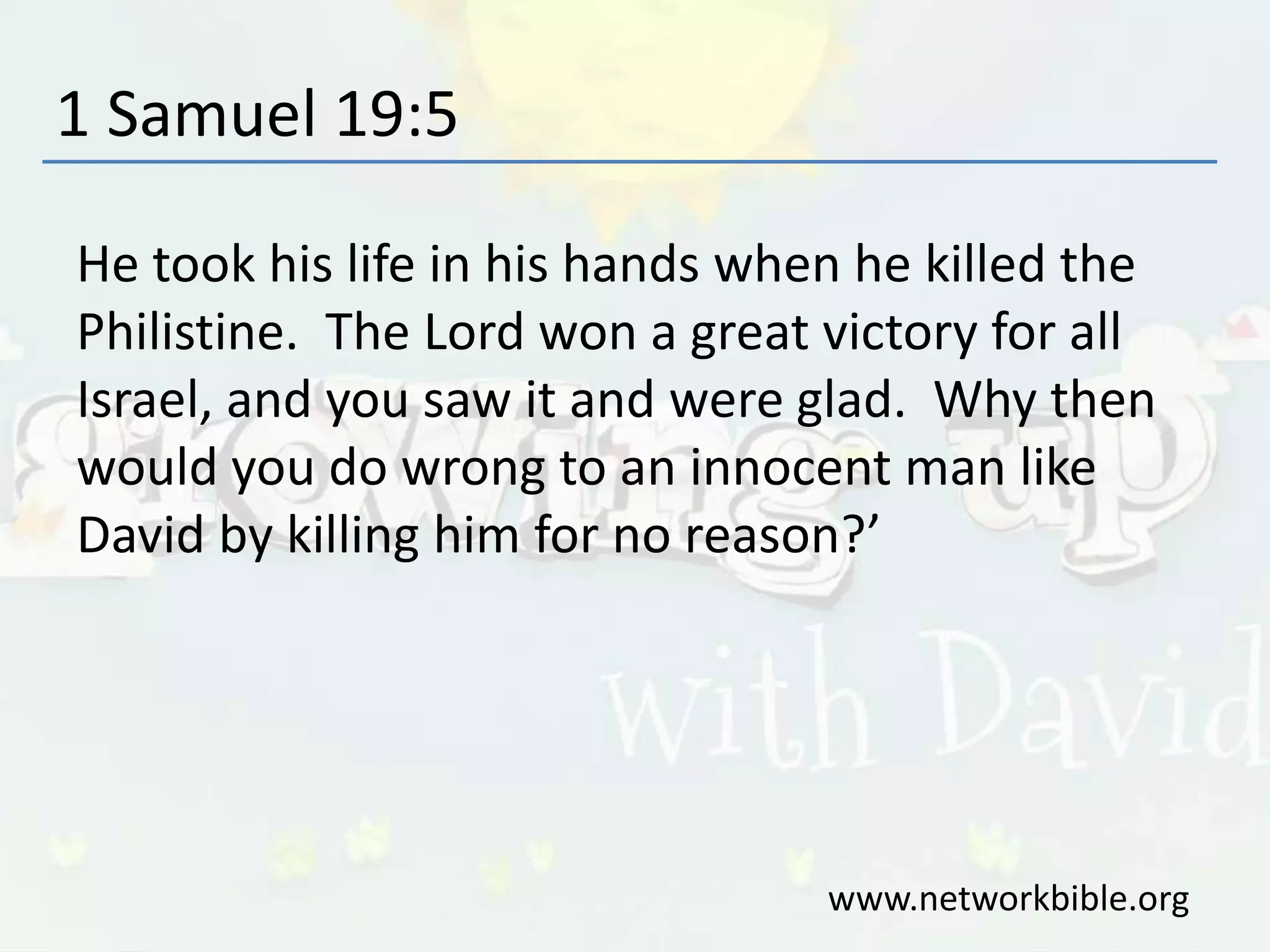1 Samuel 19:5
He took his life in his hands when he killed the
Philistine. The Lord won a great victory for all
Israel, and you saw it and were glad. Why then
would you do wrong to an innocent man like
David by killing him for no reason?’
www.networkbible.org