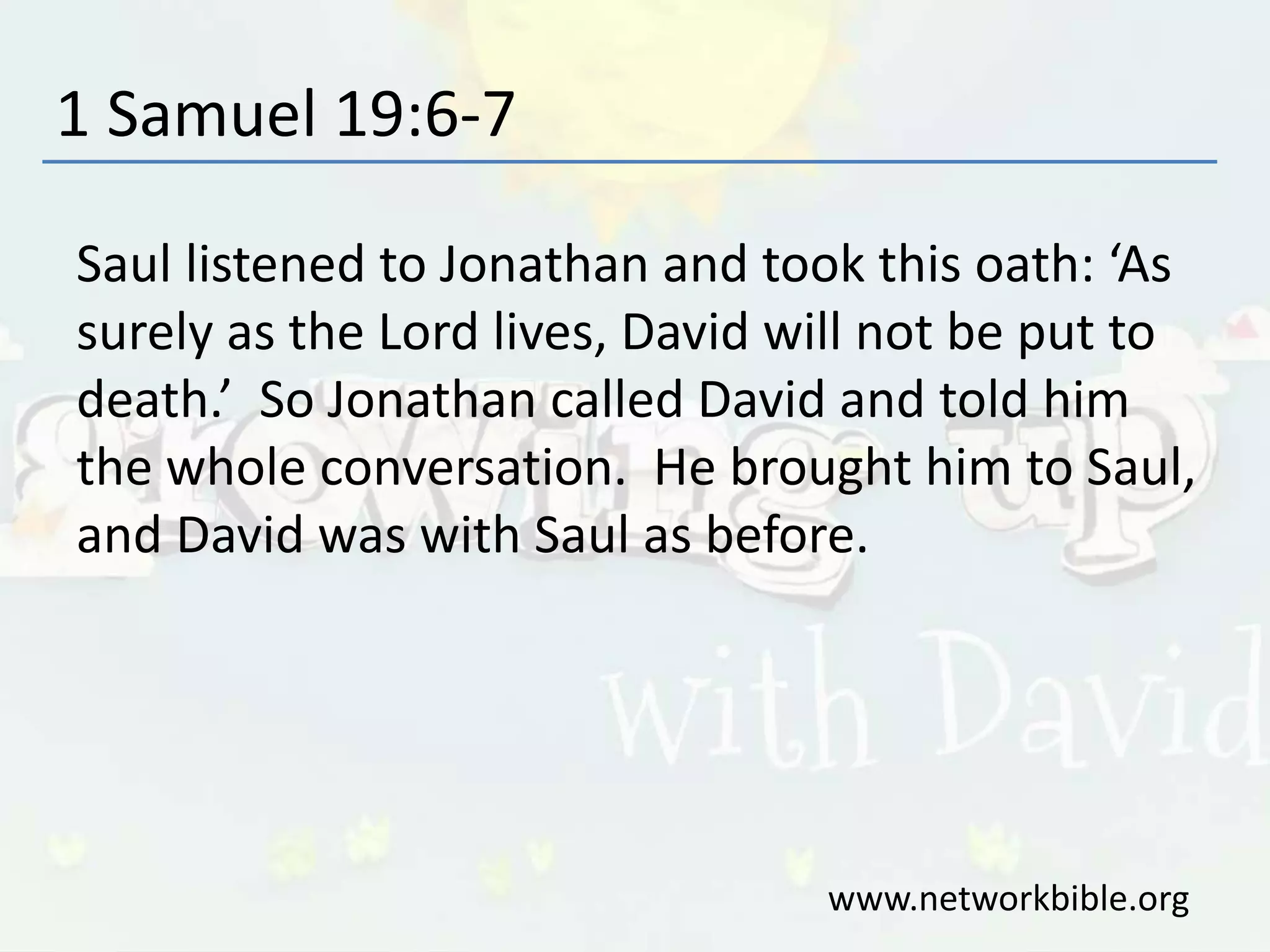 1 Samuel 19:6-7
Saul listened to Jonathan and took this oath: ‘As
surely as the Lord lives, David will not be put to
death.’ So Jonathan called David and told him
the whole conversation. He brought him to Saul,
and David was with Saul as before.
www.networkbible.org