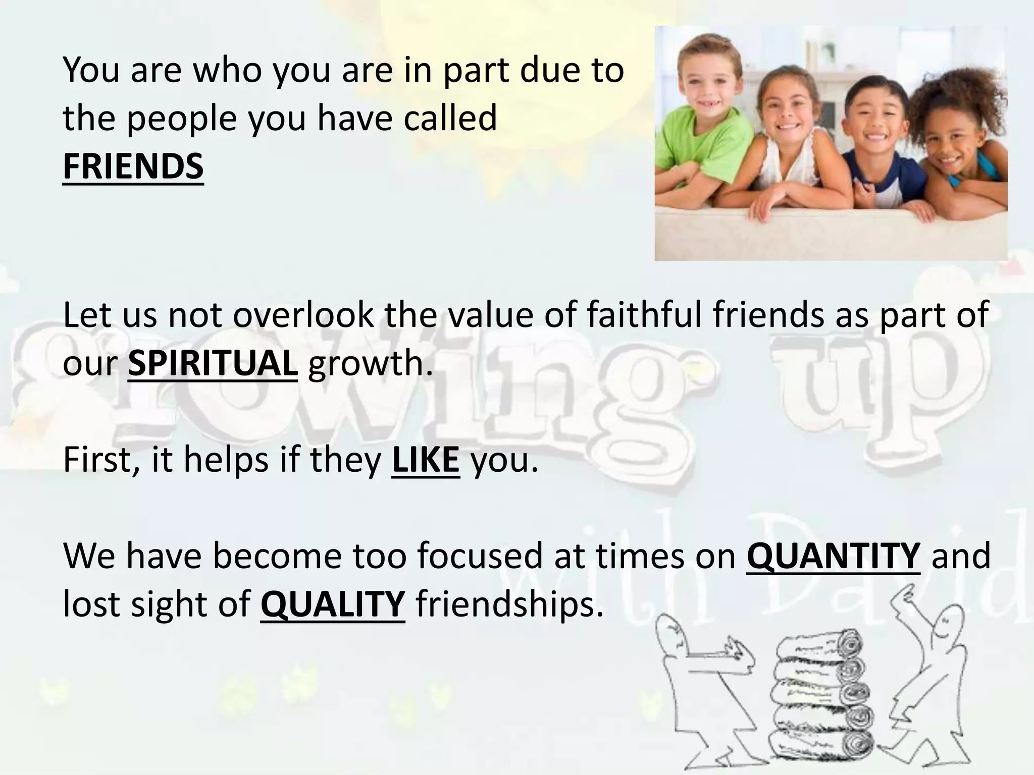 You are who you are in part due to
the people you have called
FRIENDS
Let us not overlook the value of faithful friends as part of
our SPIRITUAL growth.
First, it helps if they LIKE you.
We have become too focused at times on QUANTITY and
lost sight of QUALITY friendships.
