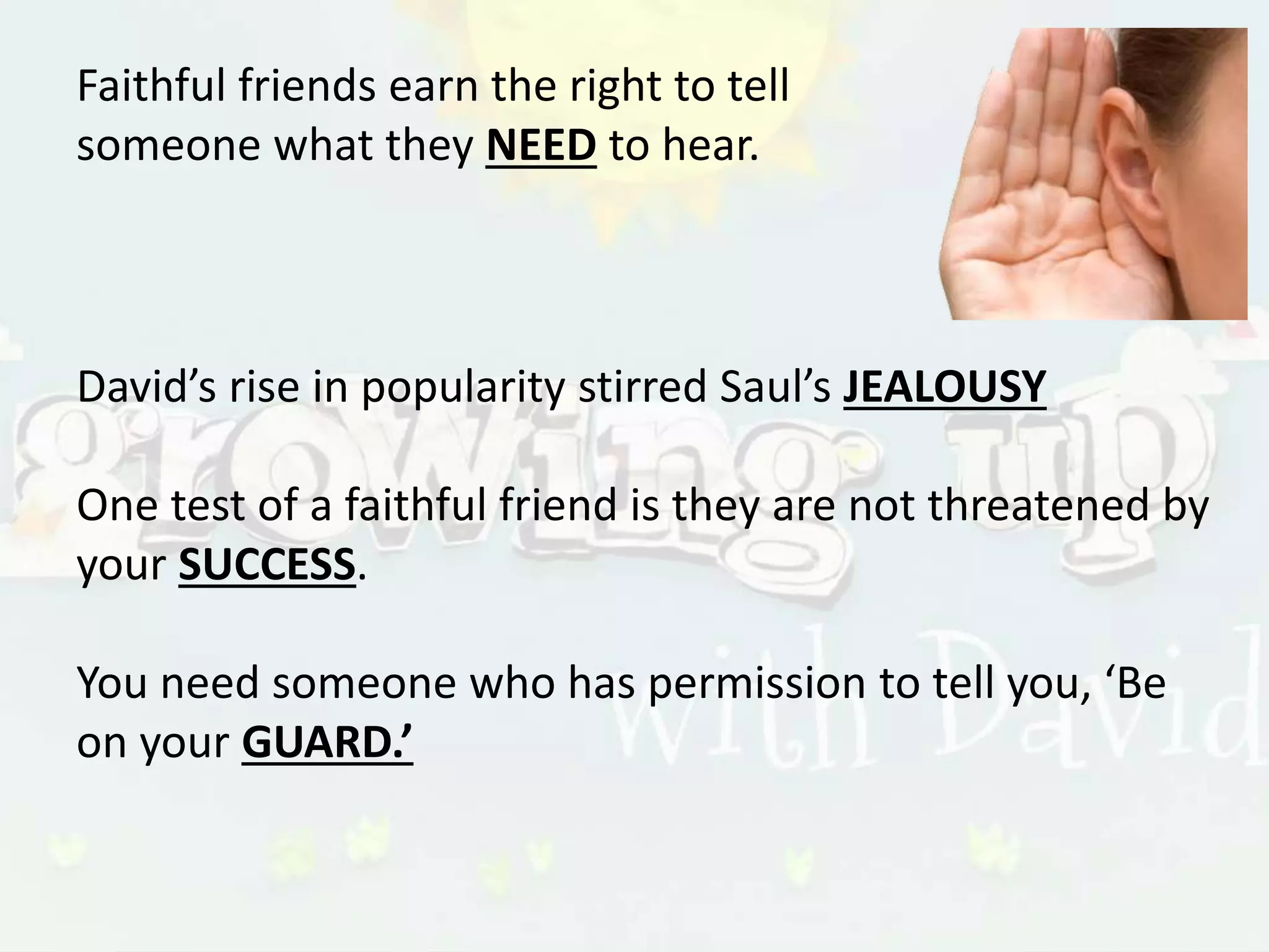 Faithful friends earn the right to tell
someone what they NEED to hear.
David’s rise in popularity stirred Saul’s JEALOUSY
One test of a faithful friend is they are not threatened by
your SUCCESS.
You need someone who has permission to tell you, ‘Be
on your GUARD.’
