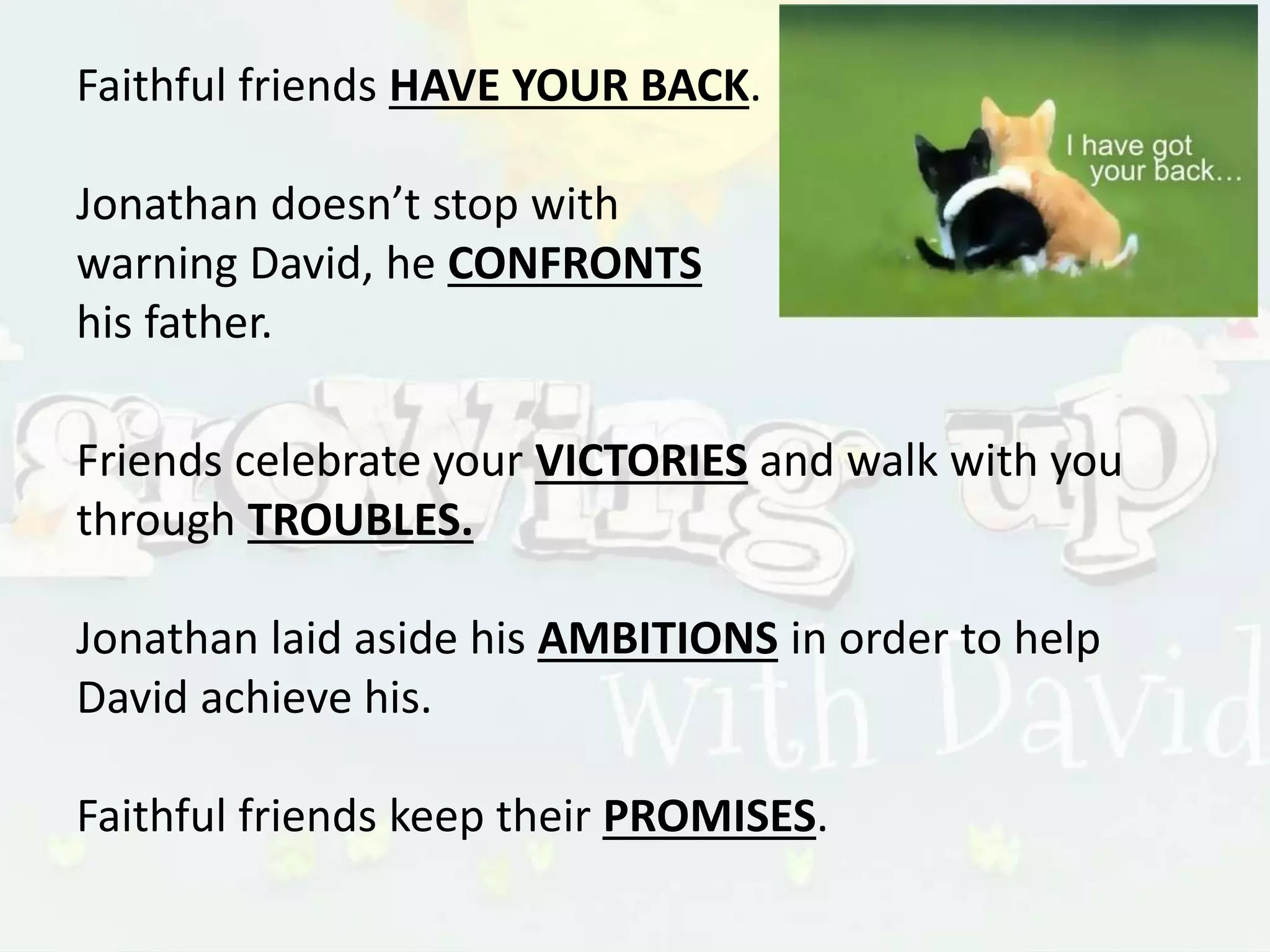 Faithful friends HAVE YOUR BACK.
Jonathan doesn’t stop with
warning David, he CONFRONTS
his father.
Friends celebrate your VICTORIES and walk with you
through TROUBLES.
Jonathan laid aside his AMBITIONS in order to help
David achieve his.
Faithful friends keep their PROMISES.