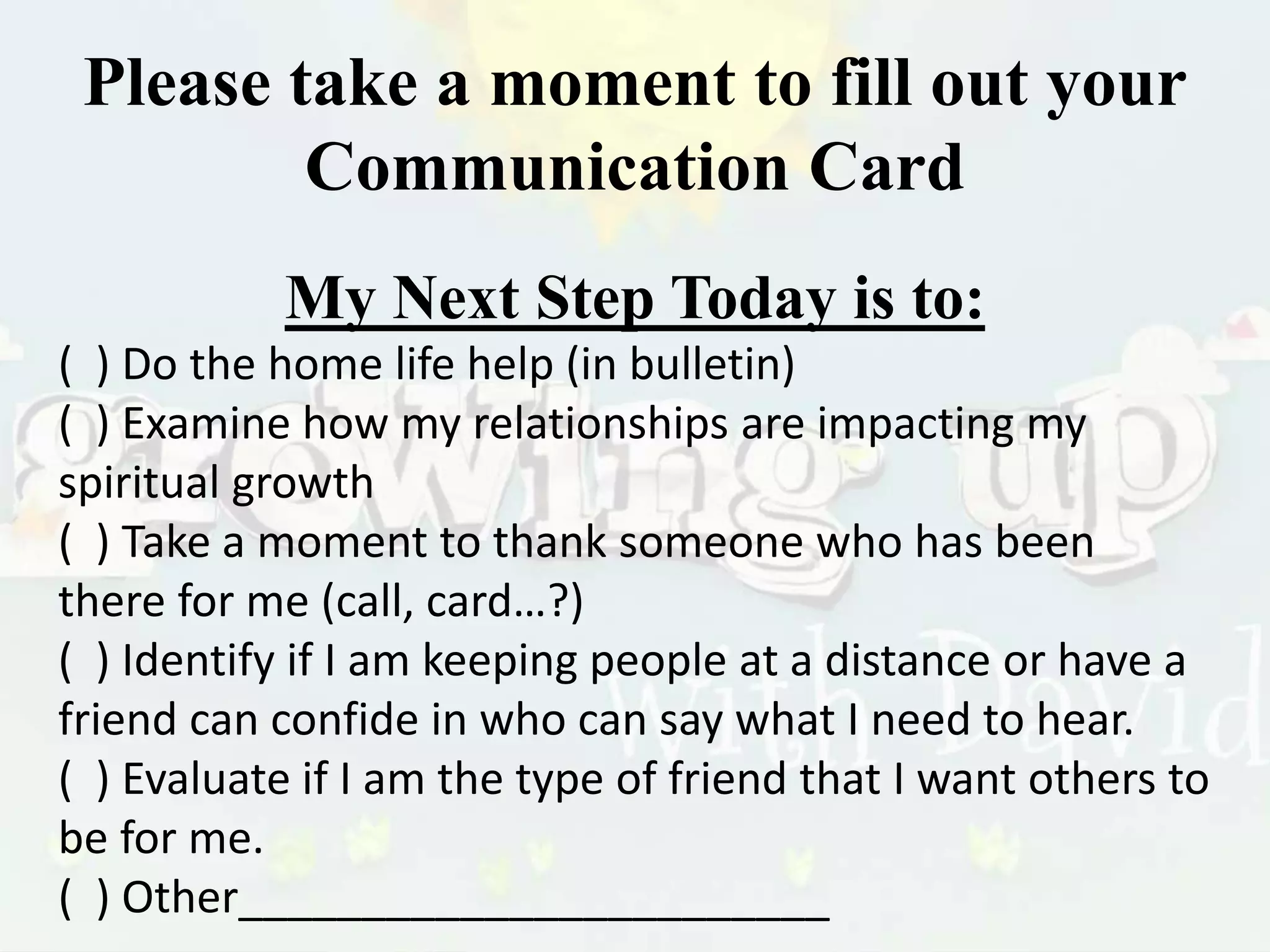 Please take a moment to fill out your
Communication Card
My Next Step Today is to:
( ) Do the home life help (in bulletin)
( ) Examine how my relationships are impacting my
spiritual growth
( ) Take a moment to thank someone who has been
there for me (call, card…?)
( ) Identify if I am keeping people at a distance or have a
friend can confide in who can say what I need to hear.
( ) Evaluate if I am the type of friend that I want others to
be for me.
( ) Other________________________
