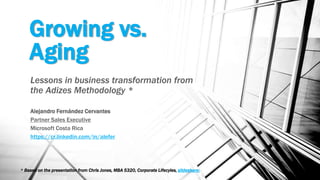 Growing vs.
Aging
Lessons in business transformation from
the Adizes Methodology *
Alejandro Fernández Cervantes
Partner Sales Executive
Microsoft Costa Rica
https://cr.linkedin.com/in/alefer
* Based on the presentation from Chris Jones, MBA 5320, Corporate Lifecyles, slideshare:
 