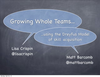 Growing Whole Teams...
                                  ...using the Dreyfus Model
                                        of skill acquisition

                   Lisa Crispin
                   @lisacrispin
                                               Matt Barcomb
                                               @mattbarcomb


Monday, April 22, 13
 