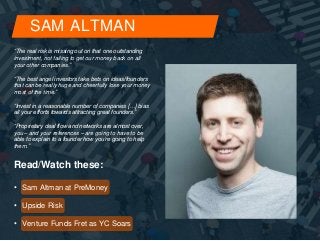 SAM ALTMAN 
“The real risk is missing out on that one outstanding 
investment, not failing to get our money back on all 
your other companies.” 
“The best angel investors take bets on ideas/founders 
that can be really huge and cheerfully lose your money 
most of the time.” 
“Invest in a reasonable number of companies […] bias 
all your efforts towards attracting great founders.” 
“Proprietary deal flow and networks are almost over, 
you – and your references – are going to have to be 
able to explain to a founder how you’re going to help 
them.” 
Read/Watch these: 
• Sam Altman at PreMoney 
• Upside Risk 
• Venture Funds Fret as YC Soars 
 