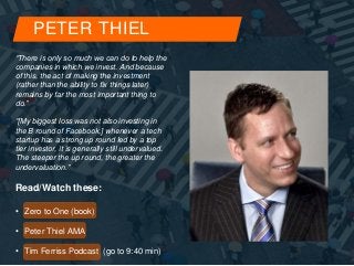 PETER THIEL 
“There is only so much we can do to help the 
companies in which we invest. And because 
of this, the act of making the investment 
(rather than the ability to fix things later) 
remains by far the most important thing to 
do.” 
“[My biggest loss was not also investing in 
the B round of Facebook,] whenever a tech 
startup has a strong up round led by a top 
tier investor, it is generally still undervalued. 
The steeper the up round, the greater the 
undervaluation.” 
Read/Watch these: 
• Zero to One (book) 
• Peter Thiel AMA 
• Tim Ferriss Podcast (go to 9:40 min) 
 