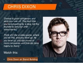 CHRIS DIXON 
“[Invest in good companies and 
work your ass off. The next time 
you’re competing for a deal, tell the 
founder to call your prior 
investments]. 
Think of it like a video game, where 
you do this, and you level up. As 
you level up, you can invest in 
more companies and [can be more 
helpful to them].” 
Watch this: 
• Chris Dixon on Brand Building 
 