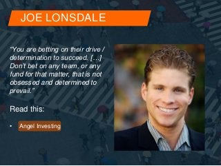 JOE LONSDALE 
“You are betting on their drive / 
determination to succeed. […] 
Don’t bet on any team, or any 
fund for that matter, that is not 
obsessed and determined to 
prevail.” 
Read this: 
• Angel Investing 
 