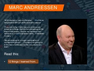 MARC ANDREESSEN 
“4000 startups a year are founded … 15 of those 
will generate 95% of all the economic returns” 
“if you are doing it right, you are continuously 
investing in things that are non-consensus at the 
time of investment. And let me translate ‘non-consensus': 
in sort of practical terms, it translates 
to crazy.” 
“We are looking for a magic combination of 
courage and genius .… Courage [“not giving up 
in the face of adversity”] is the one people can 
learn.” 
Read this: 
• 12 things I learned from… 
 