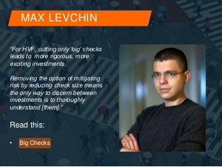 MAX LEVCHIN 
“For HVF, cutting only ‘big’ checks 
leads to more rigorous, more 
exciting investments. 
Removing the option of mitigating 
risk by reducing check size means 
the only way to discern between 
investments is to thoroughly 
understand [them].” 
Read this: 
• Big Checks 
 