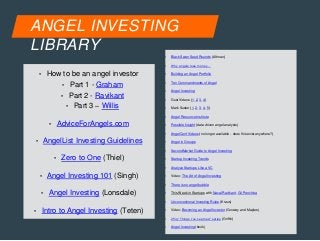 ANGEL INVESTING 
LIBRARY 
• How to be an angel investor 
• Part 1 - Graham 
• Part 2 - Ravikant 
• Part 3 – Willis 
• AdviceForAngels.com 
• AngelList Investing Guidelines 
• Zero to One (Thiel) 
• Angel Investing 101 (Singh) 
• Angel Investing (Lonsdale) 
• Intro to Angel Investing (Teten) 
• Black Swan Seed Rounds (Altman) 
• Why angels lose money… 
• Building an Angel Portfolio 
• Ten Commandments of Angel 
• Angel Investing 
• Gust Videos (1, 2, 3, 4) 
• Mark Suster (1, 2, 3, 4, 5) 
• Angel Resource Institute 
• Possible Insight (data driven angel analysis) 
• AngelConf Videos (no longer available - does this exist anywhere?) 
• Angel in Groups 
• SecondMarket Guide to Angel Investing 
• Startup Investing Trends 
• Analyze Startups Like a VC 
• Video: The Art of Angel Investing 
• There is no angel bubble 
• This Week in Startups with Naval Ravikant, Gil Penchina 
• Unconventional Investing Rules (Kraus) 
• Video: Becoming an Angel Investor (Conway and Maples) 
• 25iq “Things I’ve Learned” series (Griffin) 
• Angel Investing (book) 
