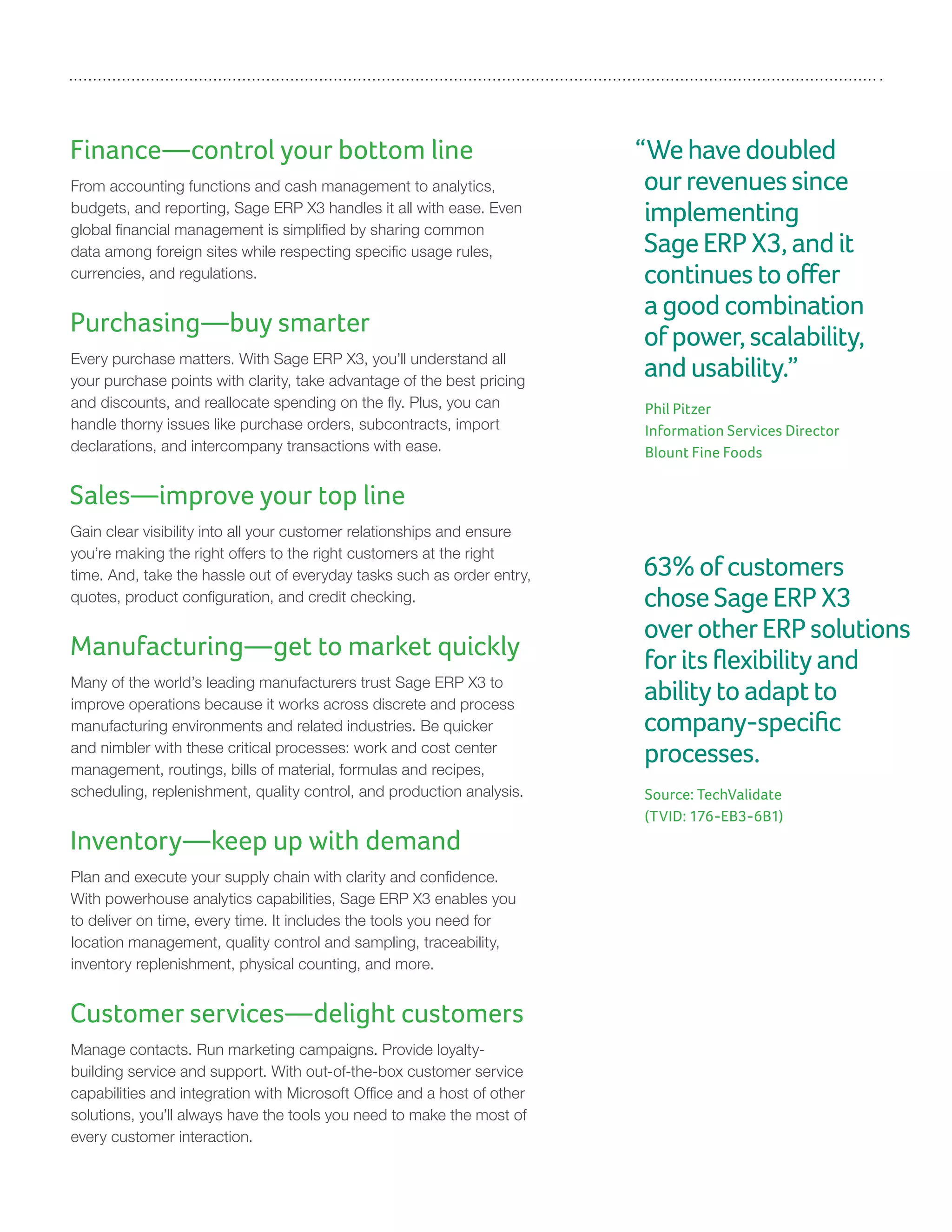 Finance—control your bottom line
From accounting functions and cash management to analytics,
budgets, and reporting, Sage ERP X3 handles it all with ease. Even
global financial management is simplified by sharing common
data among foreign sites while respecting specific usage rules,
currencies, and regulations.
Purchasing—buy smarter
Every purchase matters. With Sage ERP X3, you’ll understand all
your purchase points with clarity, take advantage of the best pricing
and discounts, and reallocate spending on the fly. Plus, you can
handle thorny issues like purchase orders, subcontracts, import
declarations, and intercompany transactions with ease.
Sales—improve your top line
Gain clear visibility into all your customer relationships and ensure
you’re making the right offers to the right customers at the right
time. And, take the hassle out of everyday tasks such as order entry,
quotes, product configuration, and credit checking.
Manufacturing—get to market quickly
Many of the world’s leading manufacturers trust Sage ERP X3 to
improve operations because it works across discrete and process
manufacturing environments and related industries. Be quicker
and nimbler with these critical processes: work and cost center
management, routings, bills of material, formulas and recipes,
scheduling, replenishment, quality control, and production analysis.
Inventory—keep up with demand
Plan and execute your supply chain with clarity and confidence.
With powerhouse analytics capabilities, Sage ERP X3 enables you
to deliver on time, every time. It includes the tools you need for
location management, quality control and sampling, traceability,
inventory replenishment, physical counting, and more.
Customer services—delight customers
Manage contacts. Run marketing campaigns. Provide loyalty-
building service and support. With out-of-the-box customer service
capabilities and integration with Microsoft Office and a host of other
solutions, you’ll always have the tools you need to make the most of
every customer interaction.
“Wehavedoubled
ourrevenuessince
implementing
SageERPX3,andit
continuestooffer
agoodcombination
ofpower,scalability,
andusability.”
Phil Pitzer
Information Services Director
Blount Fine Foods
63%ofcustomers
choseSageERPX3
overotherERPsolutions
foritsflexibilityand
abilitytoadaptto
company-specific
processes.
Source: TechValidate
(TVID: 176-EB3-6B1)
 