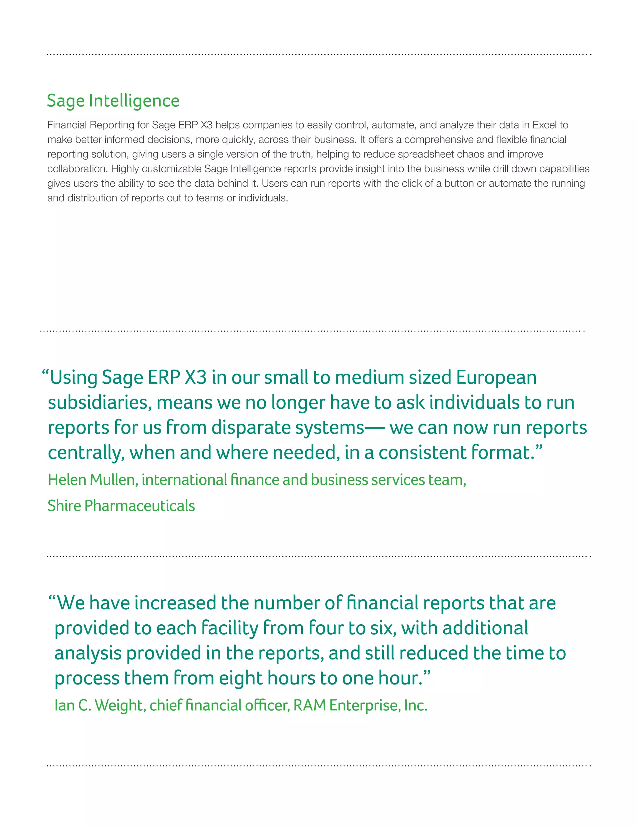 Sage Intelligence
Financial Reporting for Sage ERP X3 helps companies to easily control, automate, and analyze their data in Excel to
make better informed decisions, more quickly, across their business. It offers a comprehensive and flexible financial
reporting solution, giving users a single version of the truth, helping to reduce spreadsheet chaos and improve
collaboration. Highly customizable Sage Intelligence reports provide insight into the business while drill down capabilities
gives users the ability to see the data behind it. Users can run reports with the click of a button or automate the running
and distribution of reports out to teams or individuals.
“We have increased the number of financial reports that are
provided to each facility from four to six, with additional
analysis provided in the reports, and still reduced the time to
process them from eight hours to one hour.”
Ian C. Weight, chief financial officer, RAM Enterprise, Inc.
“Using Sage ERP X3 in our small to medium sized European
subsidiaries, means we no longer have to ask individuals to run
reports for us from disparate systems— we can now run reports
centrally, when and where needed, in a consistent format.”
Helen Mullen, international finance and business services team,
Shire Pharmaceuticals
 
