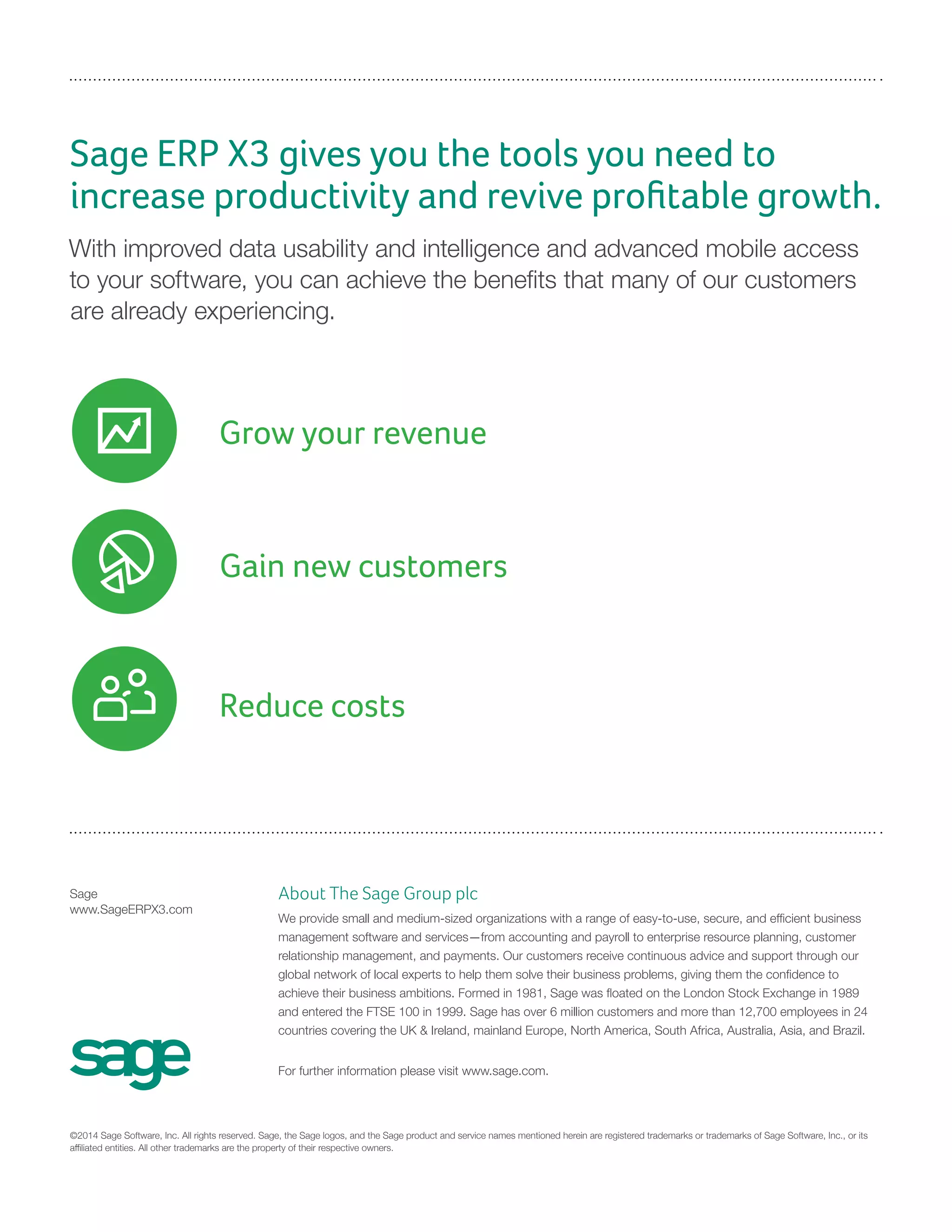Grow your revenue
Sage ERP X3 gives you the tools you need to
increase productivity and revive profitable growth.
With improved data usability and intelligence and advanced mobile access
to your software, you can achieve the benefits that many of our customers
are already experiencing.
Sage
www.SageERPX3.com
©2014 Sage Software, Inc. All rights reserved. Sage, the Sage logos, and the Sage product and service names mentioned herein are registered trademarks or trademarks of Sage Software, Inc., or its
affiliated entities. All other trademarks are the property of their respective owners.
About The Sage Group plc
We provide small and medium-sized organizations with a range of easy-to-use, secure, and efficient business
management software and services—from accounting and payroll to enterprise resource planning, customer
relationship management, and payments. Our customers receive continuous advice and support through our
global network of local experts to help them solve their business problems, giving them the confidence to
achieve their business ambitions. Formed in 1981, Sage was floated on the London Stock Exchange in 1989
and entered the FTSE 100 in 1999. Sage has over 6 million customers and more than 12,700 employees in 24
countries covering the UK & Ireland, mainland Europe, North America, South Africa, Australia, Asia, and Brazil.
For further information please visit www.sage.com.
Reduce costs
Gain new customers
 
