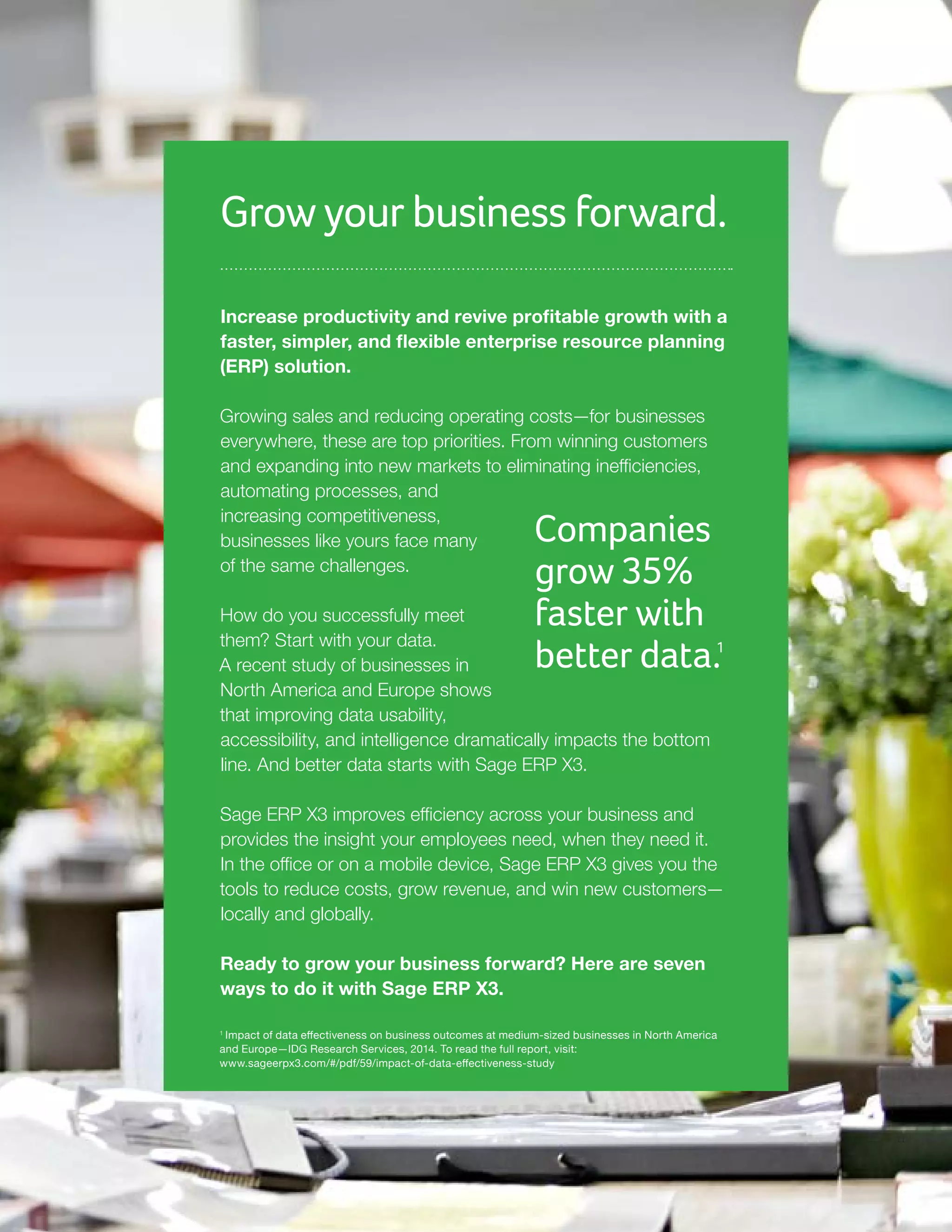 Grow your business forward.
Increase productivity and revive profitable growth with a
faster, simpler, and flexible enterprise resource planning
(ERP) solution.
Growing sales and reducing operating costs—for businesses
everywhere, these are top priorities. From winning customers
and expanding into new markets to eliminating inefficiencies,
automating processes, and
increasing competitiveness,
businesses like yours face many
of the same challenges.
How do you successfully meet
them? Start with your data.
A recent study of businesses in
North America and Europe shows
that improving data usability,
accessibility, and intelligence dramatically impacts the bottom
line. And better data starts with Sage ERP X3.
Sage ERP X3 improves efficiency across your business and
provides the insight your employees need, when they need it.
In the office or on a mobile device, Sage ERP X3 gives you the
tools to reduce costs, grow revenue, and win new customers—
locally and globally.
Ready to grow your business forward? Here are seven
ways to do it with Sage ERP X3.
Companies
grow 35%
faster with
better data.1
1
Impact of data effectiveness on business outcomes at medium-sized businesses in North America
and Europe—IDG Research Services, 2014. To read the full report, visit:
www.sageerpx3.com/#/pdf/59/impact-of-data-effectiveness-study
 