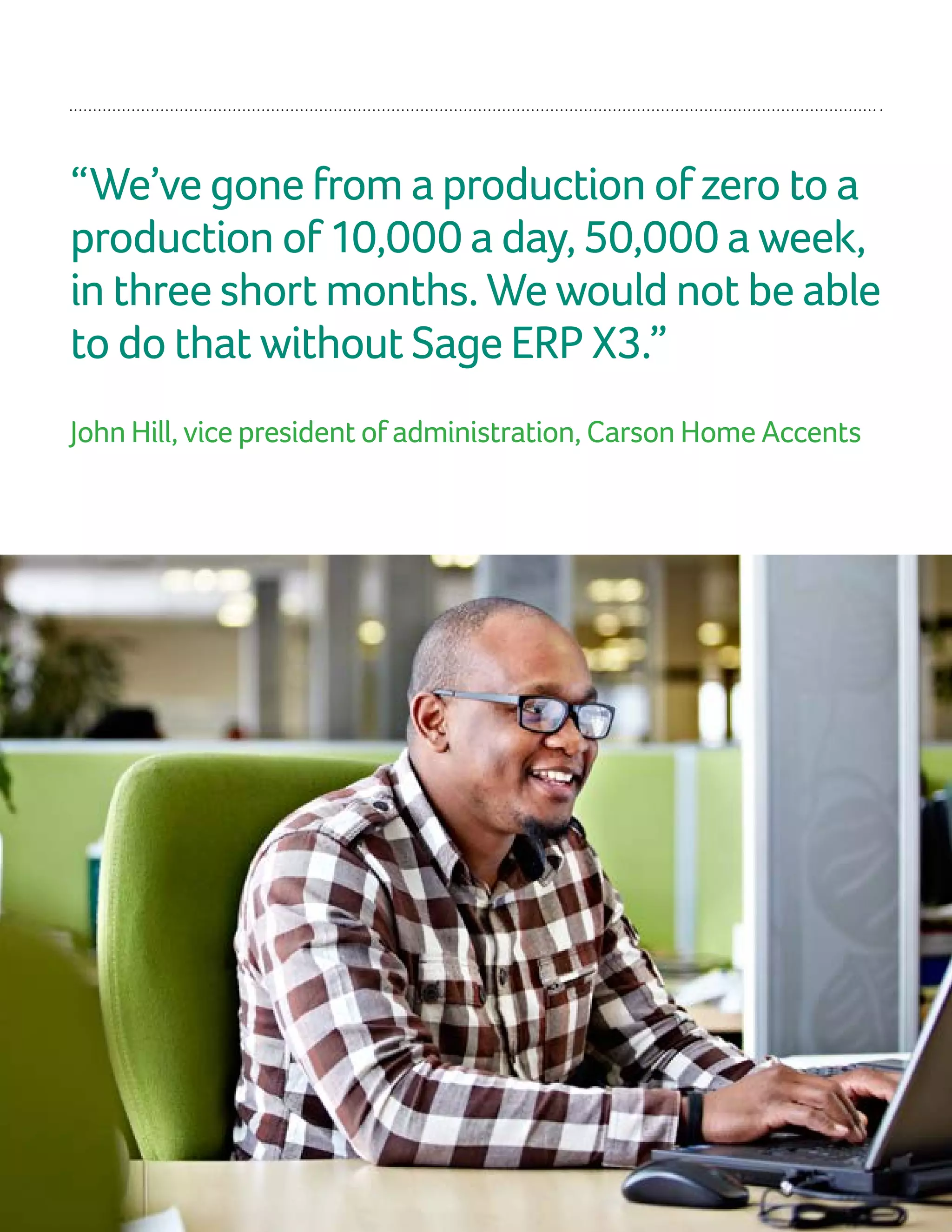 “We’ve gone from a production of zero to a
production of 10,000 a day, 50,000 a week,
in three short months. We would not be able
to do that without Sage ERP X3.”
John Hill, vice president of administration, Carson Home Accents
 
