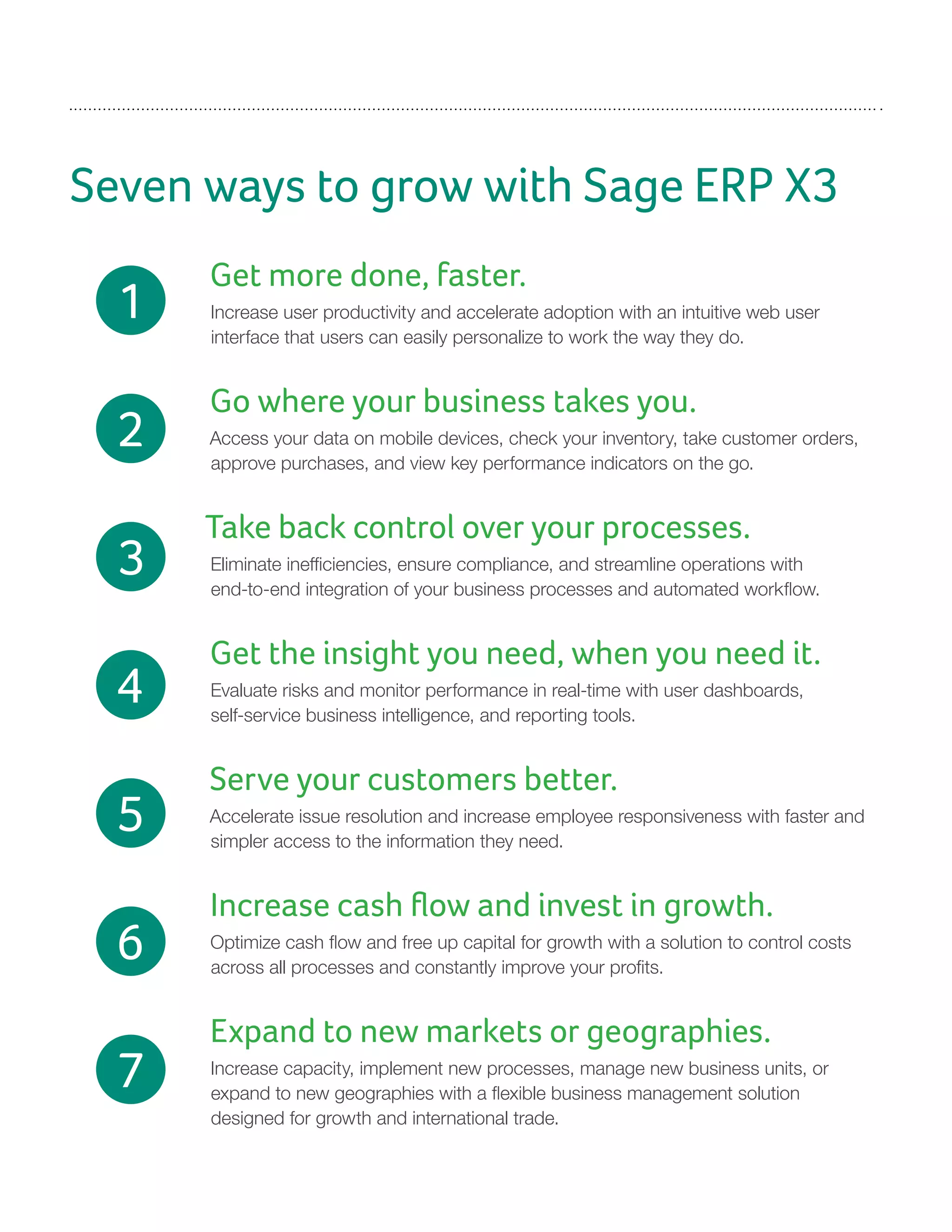 Seven ways to grow with Sage ERP X3
Get more done, faster.
Increase user productivity and accelerate adoption with an intuitive web user
interface that users can easily personalize to work the way they do.
Go where your business takes you.
Access your data on mobile devices, check your inventory, take customer orders,
approve purchases, and view key performance indicators on the go.
Take back control over your processes.
Eliminate inefficiencies, ensure compliance, and streamline operations with
end-to-end integration of your business processes and automated workflow.
Get the insight you need, when you need it.
Evaluate risks and monitor performance in real-time with user dashboards,
self-service business intelligence, and reporting tools.
Serve your customers better.
Accelerate issue resolution and increase employee responsiveness with faster and
simpler access to the information they need.
Increase cash flow and invest in growth.
Optimize cash flow and free up capital for growth with a solution to control costs
across all processes and constantly improve your profits.
Expand to new markets or geographies.
Increase capacity, implement new processes, manage new business units, or
expand to new geographies with a flexible business management solution
designed for growth and international trade.
1
2
3
4
5
6
7
 