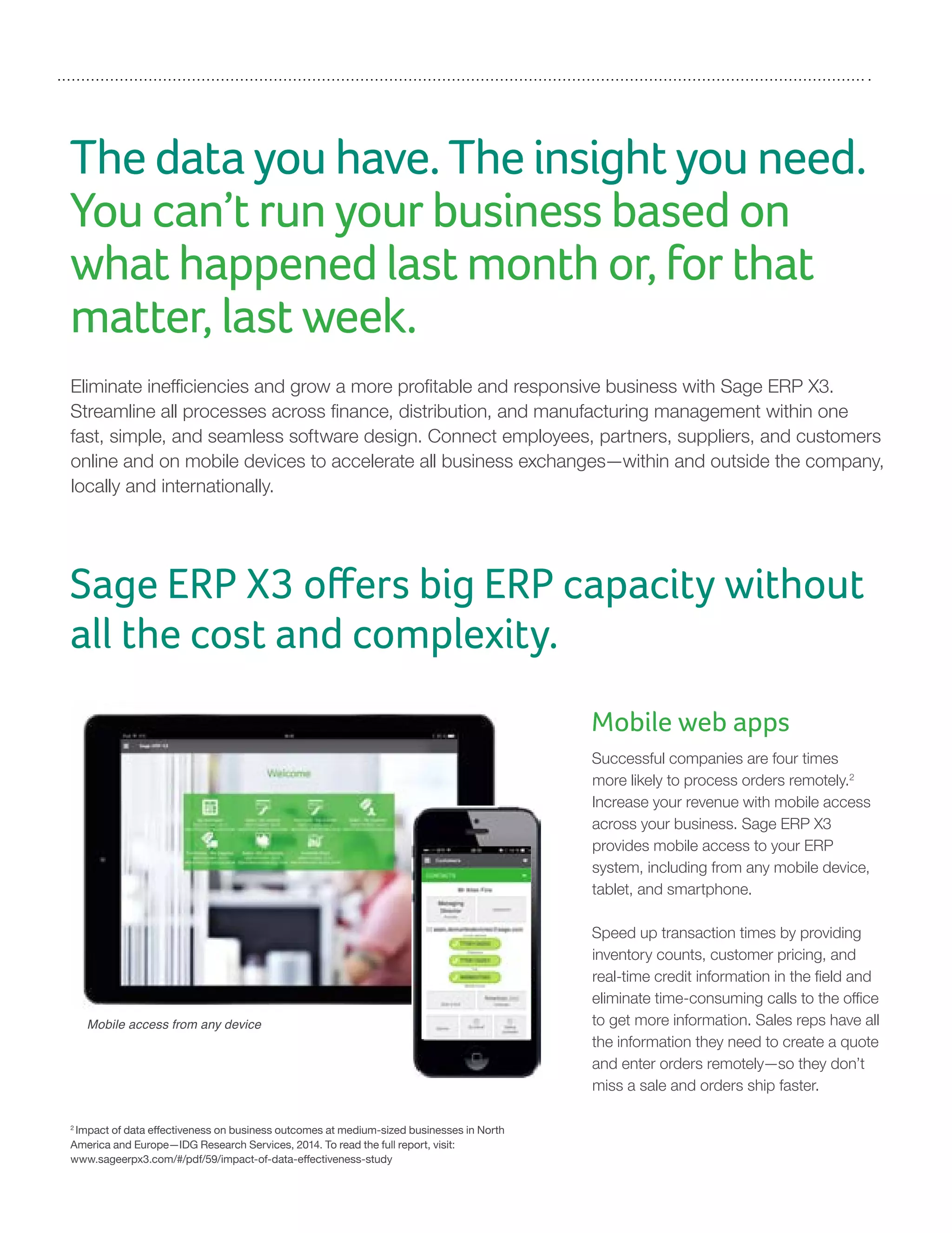 The data you have. The insight you need.
You can’t run your business based on
what happened last month or, for that
matter, last week.
Eliminate inefficiencies and grow a more profitable and responsive business with Sage ERP X3.
Streamline all processes across finance, distribution, and manufacturing management within one
fast, simple, and seamless software design. Connect employees, partners, suppliers, and customers
online and on mobile devices to accelerate all business exchanges—within and outside the company,
locally and internationally.
2
Impact of data effectiveness on business outcomes at medium-sized businesses in North
America and Europe—IDG Research Services, 2014. To read the full report, visit:
www.sageerpx3.com/#/pdf/59/impact-of-data-effectiveness-study
Mobile web apps
Successful companies are four times
more likely to process orders remotely.2
Increase your revenue with mobile access
across your business. Sage ERP X3
provides mobile access to your ERP
system, including from any mobile device,
tablet, and smartphone.
Speed up transaction times by providing
inventory counts, customer pricing, and
real-time credit information in the field and
eliminate time-consuming calls to the office
to get more information. Sales reps have all
the information they need to create a quote
and enter orders remotely—so they don’t
miss a sale and orders ship faster.
Sage ERP X3 offers big ERP capacity without
all the cost and complexity.
Mobile access from any device
 