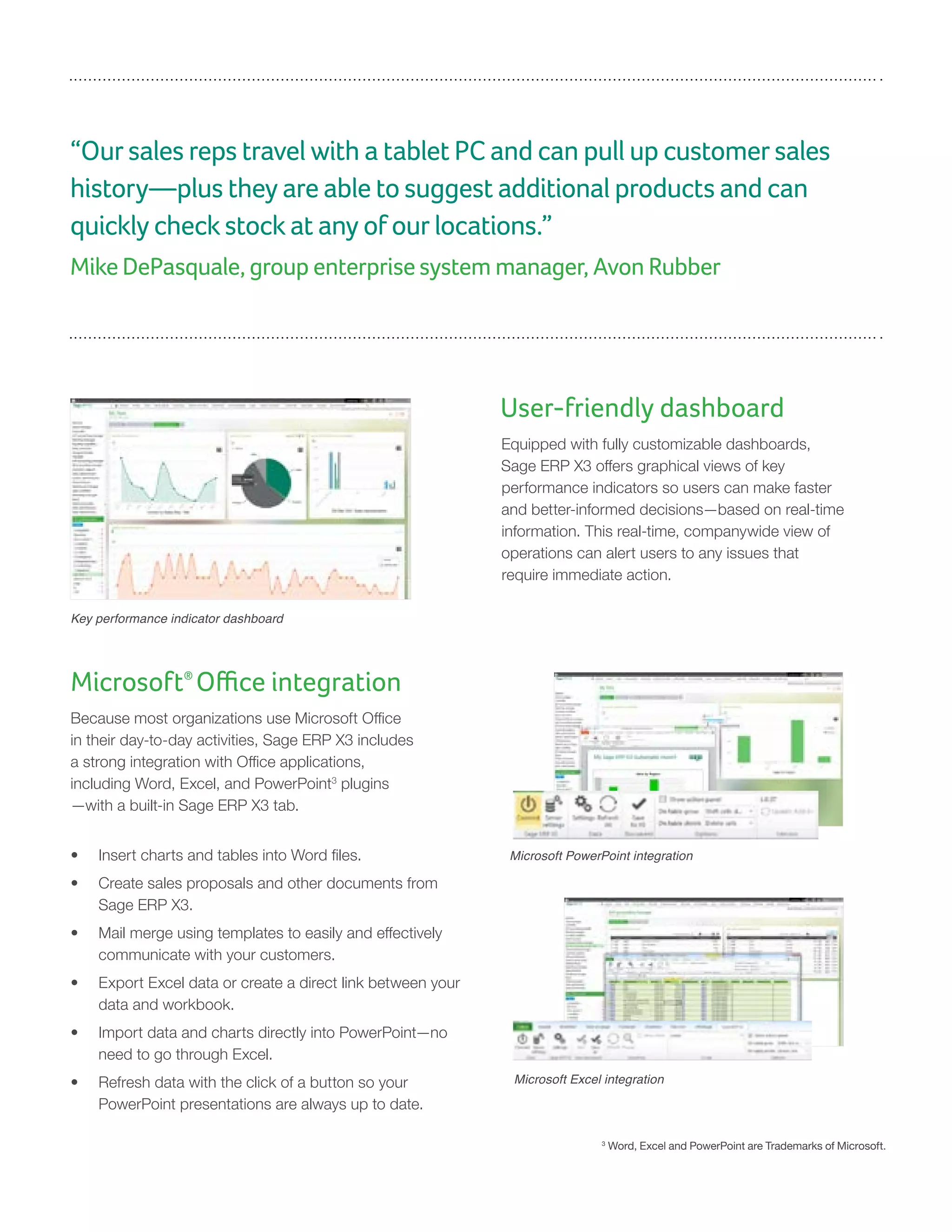 “Our sales reps travel with a tablet PC and can pull up customer sales
history—plus they are able to suggest additional products and can
quickly check stock at any of our locations.”
Mike DePasquale, group enterprise system manager, Avon Rubber
User-friendly dashboard
Equipped with fully customizable dashboards,
Sage ERP X3 offers graphical views of key
performance indicators so users can make faster
and better-informed decisions—based on real-time
information. This real-time, companywide view of
operations can alert users to any issues that
require immediate action.
Key performance indicator dashboard
Microsoft®
Office integration
Because most organizations use Microsoft Office
in their day-to-day activities, Sage ERP X3 includes
a strong integration with Office applications,
including Word, Excel, and PowerPoint3
plugins
—with a built-in Sage ERP X3 tab.
•	 Insert charts and tables into Word files.
•	 Create sales proposals and other documents from
Sage ERP X3.
•	 Mail merge using templates to easily and effectively
communicate with your customers.
•	 Export Excel data or create a direct link between your
data and workbook.
•	 Import data and charts directly into PowerPoint—no
need to go through Excel.
•	 Refresh data with the click of a button so your
PowerPoint presentations are always up to date.
Microsoft PowerPoint integration
Microsoft Excel integration
3
Word, Excel and PowerPoint are Trademarks of Microsoft.
 