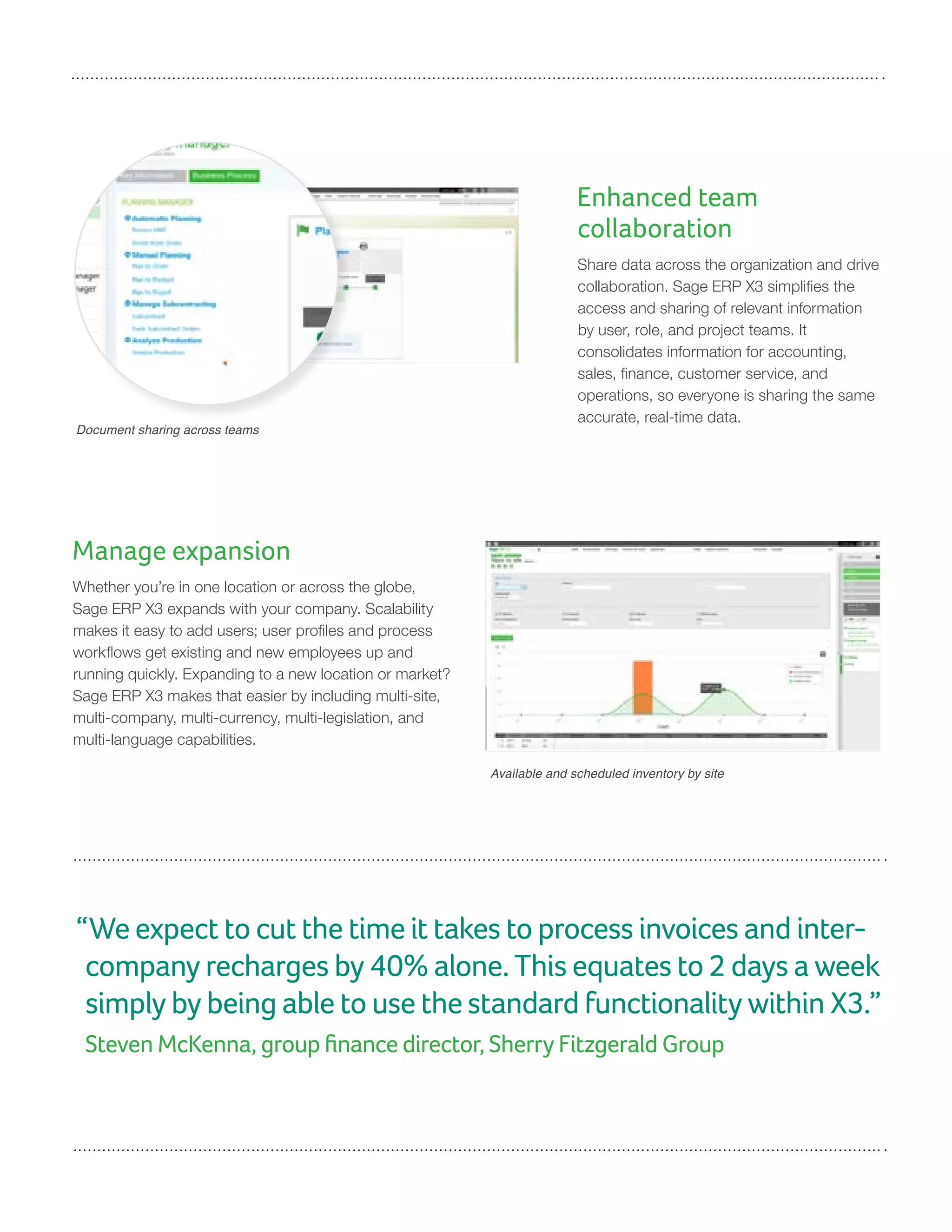 Manage expansion
Whether you’re in one location or across the globe,
Sage ERP X3 expands with your company. Scalability
makes it easy to add users; user profiles and process
workflows get existing and new employees up and
running quickly. Expanding to a new location or market?
Sage ERP X3 makes that easier by including multi-site,
multi-company, multi-currency, multi-legislation, and
multi-language capabilities.
Enhanced team
collaboration
Share data across the organization and drive
collaboration. Sage ERP X3 simplifies the
access and sharing of relevant information
by user, role, and project teams. It
consolidates information for accounting,
sales, finance, customer service, and
operations, so everyone is sharing the same
accurate, real-time data.
Available and scheduled inventory by site
Document sharing across teams
“We expect to cut the time it takes to process invoices and inter-
company recharges by 40% alone. This equates to 2 days a week
simply by being able to use the standard functionality within X3.”
Steven McKenna, group finance director, Sherry Fitzgerald Group
 