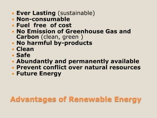    Ever Lasting (sustainable)
   Non-consumable
   Fuel free of cost
   No Emission of Greenhouse Gas and
    Carbon (clean, green )
   No harmful by-products
   Clean
   Safe
   Abundantly and permanently available
   Prevent conflict over natural resources
   Future Energy



Advantages of Renewable Energy
 