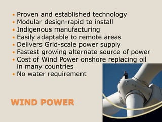  Proven and established technology
 Modular design-rapid to install
 Indigenous manufacturing
 Easily adaptable to remote areas
 Delivers Grid-scale power supply
 Fastest growing alternate source of power
 Cost of Wind Power onshore replacing oil
  in many countries
 No water requirement




WIND POWER
 