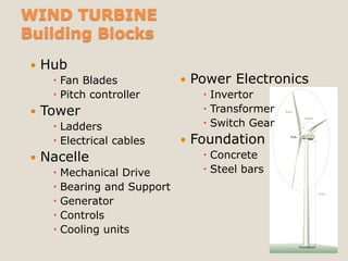 WIND TURBINE
Building Blocks
    Hub
       Fan Blades               Power Electronics
       Pitch controller            Invertor
    Tower                          Transformer
       Ladders                     Switch Gear
       Electrical cables        Foundation       Hub




    Nacelle                        Concrete
       Mechanical Drive            Steel bars
       Bearing and Support
       Generator
       Controls
       Cooling units
                                                         Foundation
 