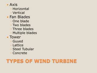    Axis
    ◦ Horizontal
    ◦ Vertical
   Fan Blades
    ◦   One blade
    ◦   Two blades
    ◦   Three blades
    ◦   Multiple blades
   Tower
    ◦   Guyed
    ◦   Lattice
    ◦   Steel Tubular
    ◦   Concrete

TYPES OF WIND TURBINE
 