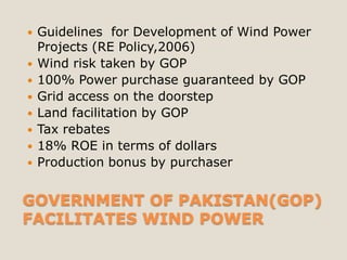    Guidelines for Development of Wind Power
    Projects (RE Policy,2006)
   Wind risk taken by GOP
   100% Power purchase guaranteed by GOP
   Grid access on the doorstep
   Land facilitation by GOP
   Tax rebates
   18% ROE in terms of dollars
   Production bonus by purchaser


GOVERNMENT OF PAKISTAN(GOP)
FACILITATES WIND POWER
 