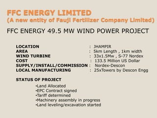 FFC ENERGY LIMITED
(A new entity of Fauji Fertilizer Company Limited)

FFC ENERGY 49.5 MW WIND POWER PROJECT

   LOCATION                  :         JHAMPIR
   AREA                      :         5km Length , 1km width
   WIND TURBINE              :         33x1.5Mw , S-77 Nordex
   COST                       :        133.5 Million US Dollar
   SUPPLY/INSTALL/COMMISSION :          Nordex-Descon
   LOCAL MANUFACTURING       :         25xTowers by Descon Engg

   STATUS OF PROJECT
          •Land Allocated
          •EPC Contract signed
          •Tariff determined
          •Machinery assembly in progress
          •Land leveling/excavation started
 