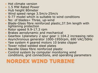    Hot climate version
   1.5 MW Rated Power
   Hub height 80meter
   Wind speed range 3.5m/s-25m/s
   S-77 model which is suitable to wind conditions
   No: of blades= Three, up-wind
   Blade-Glass fibre reinforced plastic,37.5m length with
    lightening protection
   Rotor speed 9.9-17.3 rpm
   Brakes aerodynamic and mechanical
   Gearbox 1planetary 2 spur gear 1:104.2 increasing ratio
   Asynchronous generator 1000-1950rpm, 690 VAC/50Hz
   Yaw system 4 geared motors 10 brake clipper
   Tower rolled welded steel plates
   Nacelle Glass fibre reinforced plastic
   Control system by computer monitoring wind
    conditions, grid connections, and operating parameters

NORDEX WIND TURBINE
 