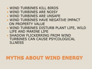  WIND TURBINES KILL BIRDS
 WIND TURBINES ARE NOISY
 WIND TURBINES ARE UNSAFE
 WIND TURBINES HAVE NEGATIVE IMPACT
  ON PROPERTY VALUE
 WIND TURBINES DISTURB PLANT LIFE, WILD
  LIFE AND MARINE LIFE
 SHADOW FLICKERRING FROM WIND
  TURBINES CAN CAUSE PSYCOLOGICAL
  ILLNESS



MYTHS ABOUT WIND ENERGY
 