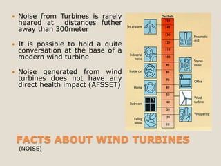    Noise from Turbines is rarely
    heared at   distances futher
    away than 300meter

   It is possible to hold a quite
    conversation at the base of a
    modern wind turbine

   Noise generated from wind
    turbines does not have any
    direct health impact (AFSSET)




    FACTS ABOUT WIND TURBINES
    (NOISE)
 