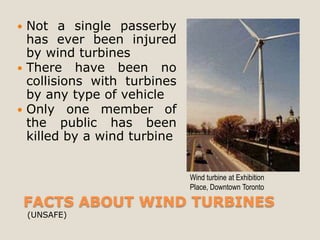  Not a single passerby
  has ever been injured
  by wind turbines
 There have been no
  collisions with turbines
  by any type of vehicle
 Only one member of
  the public has been
  killed by a wind turbine


                             Wind turbine at Exhibition
                             Place, Downtown Toronto

    FACTS ABOUT WIND TURBINES
    (UNSAFE)
 