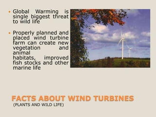   Global Warming is
    single biggest threat
    to wild life

   Properly planned and
    placed wind turbine
    farm can create new
    vegetation       and
    animal
    habitats,   improved
    fish stocks and other
    marine life




    FACTS ABOUT WIND TURBINES
    (PLANTS AND WILD LIFE)
 